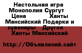 Настольная игра “Монополия Сургут“ › Цена ­ 2 000 - Ханты-Мансийский Подарки и сувениры » Другое   . Ханты-Мансийский